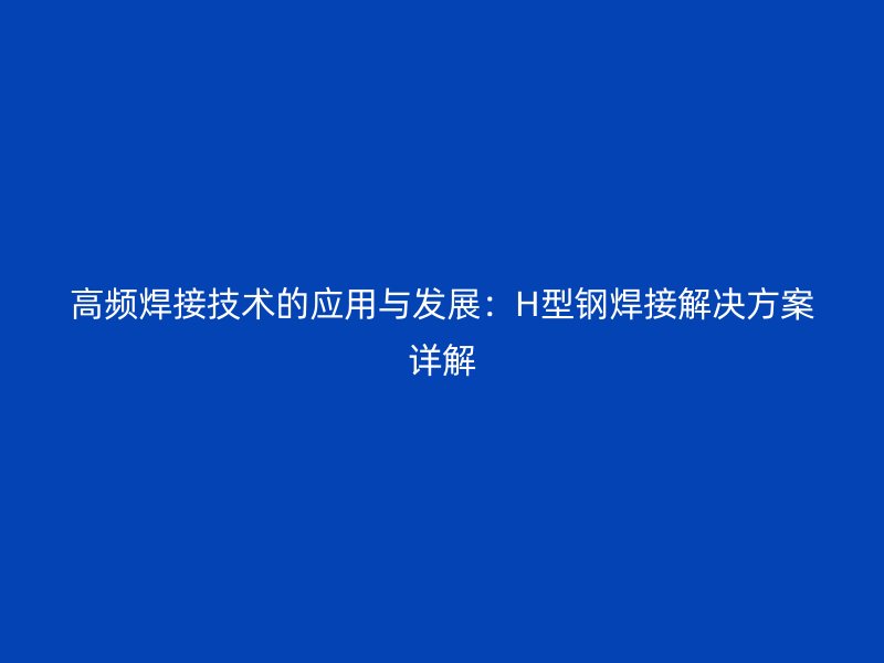 高頻焊接技術(shù)的應(yīng)用與發(fā)展：H型鋼焊接解決方案詳解