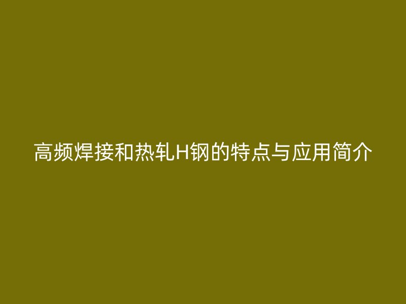 高頻焊接和熱軋H鋼的特點與應用簡介