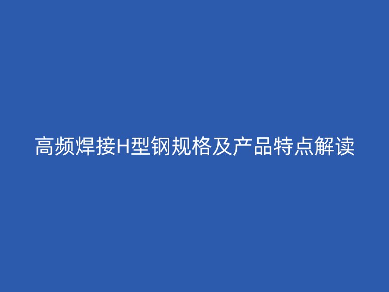 高頻焊接H型鋼規(guī)格及產(chǎn)品特點解讀