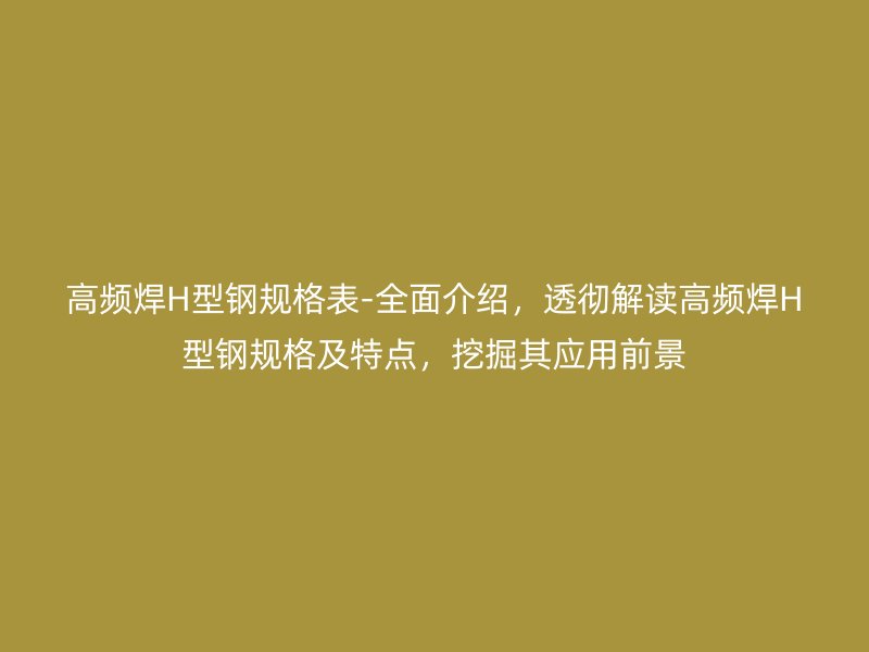 高頻焊H型鋼規(guī)格表-全面介紹，透徹解讀高頻焊H型鋼規(guī)格及特點，挖掘其應用前景
