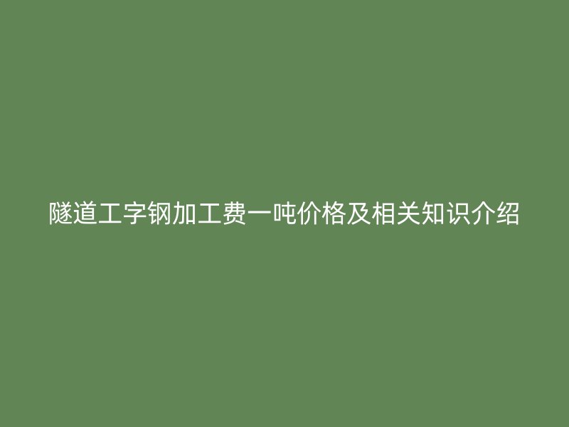 隧道工字鋼加工費(fèi)一噸價(jià)格及相關(guān)知識(shí)介紹