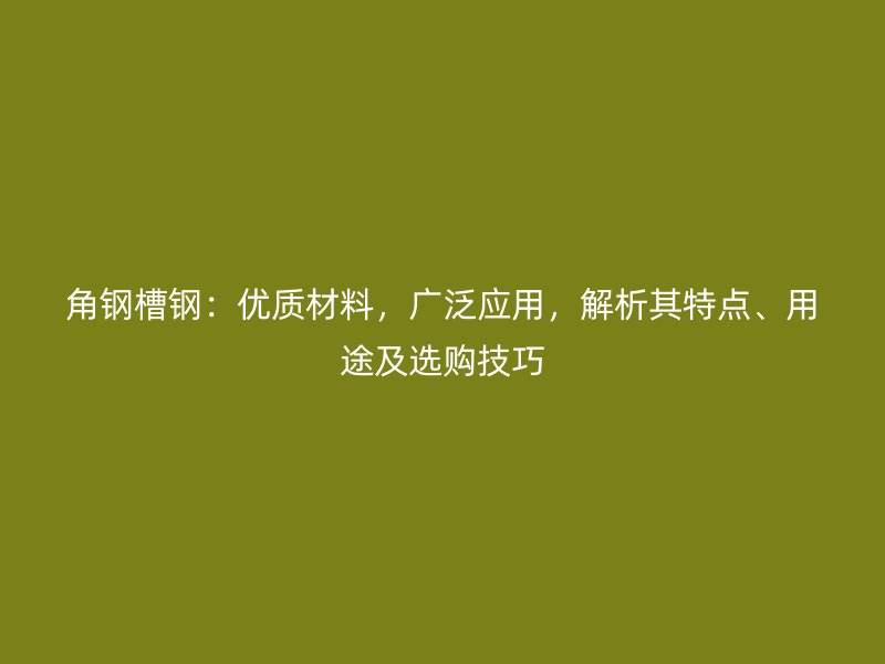 角鋼槽鋼：優(yōu)質(zhì)材料，廣泛應(yīng)用，解析其特點、用途及選購技巧