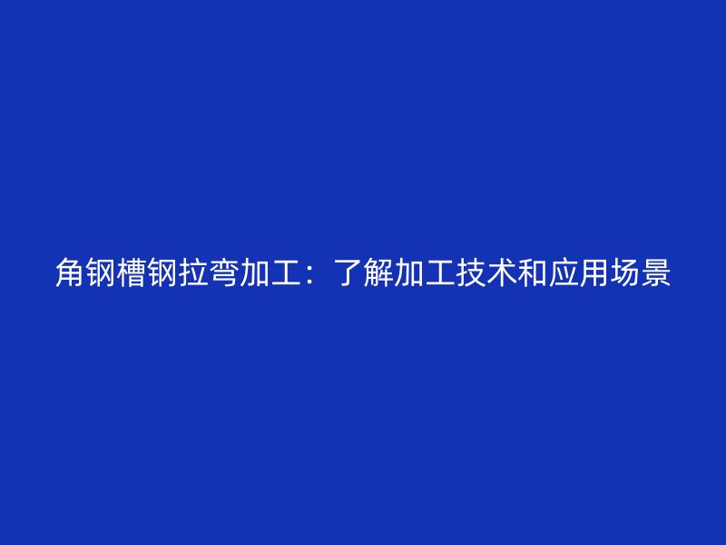 角鋼槽鋼拉彎加工：了解加工技術(shù)和應(yīng)用場(chǎng)景