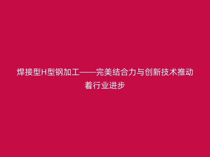 焊接型H型鋼加工——完美結(jié)合力與創(chuàng)新技術(shù)推動(dòng)著行業(yè)進(jìn)步