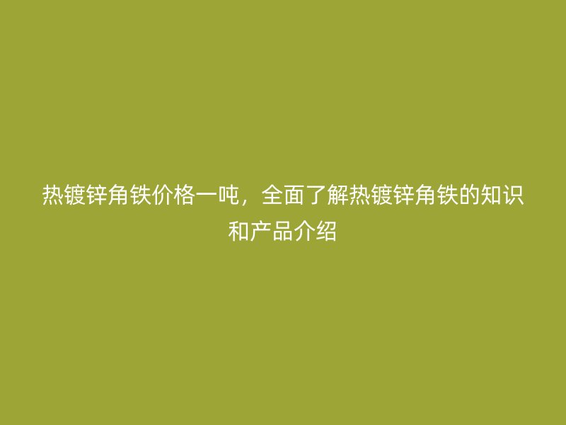 熱鍍鋅角鐵價(jià)格一噸，全面了解熱鍍鋅角鐵的知識(shí)和產(chǎn)品介紹