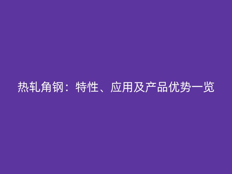 熱軋角鋼：特性、應用及產(chǎn)品優(yōu)勢一覽