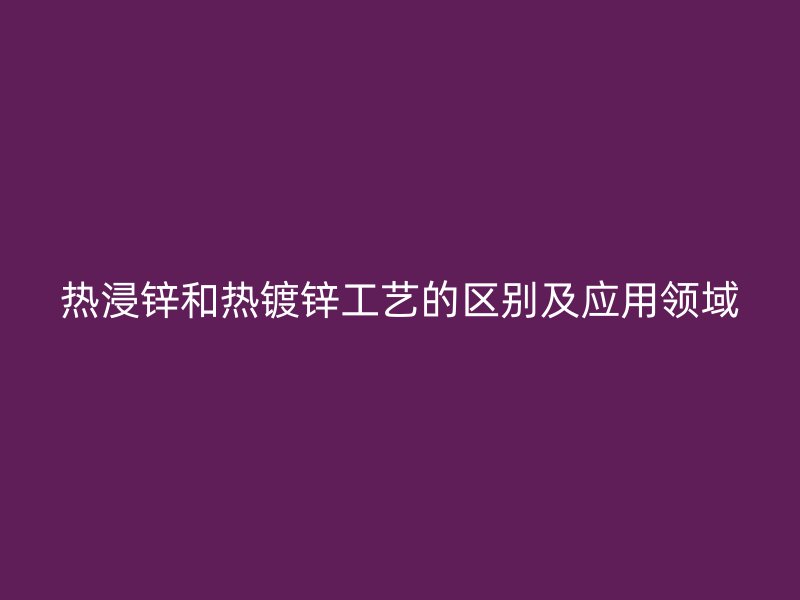 熱浸鋅和熱鍍鋅工藝的區(qū)別及應(yīng)用領(lǐng)域