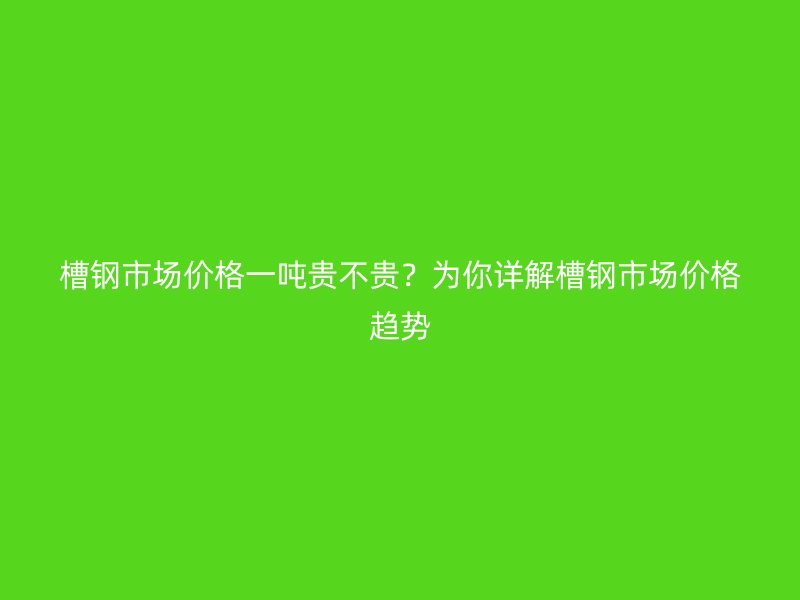 槽鋼市場價格一噸貴不貴？為你詳解槽鋼市場價格趨勢