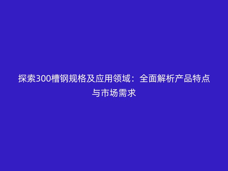 探索300槽鋼規(guī)格及應(yīng)用領(lǐng)域：全面解析產(chǎn)品特點(diǎn)與市場需求