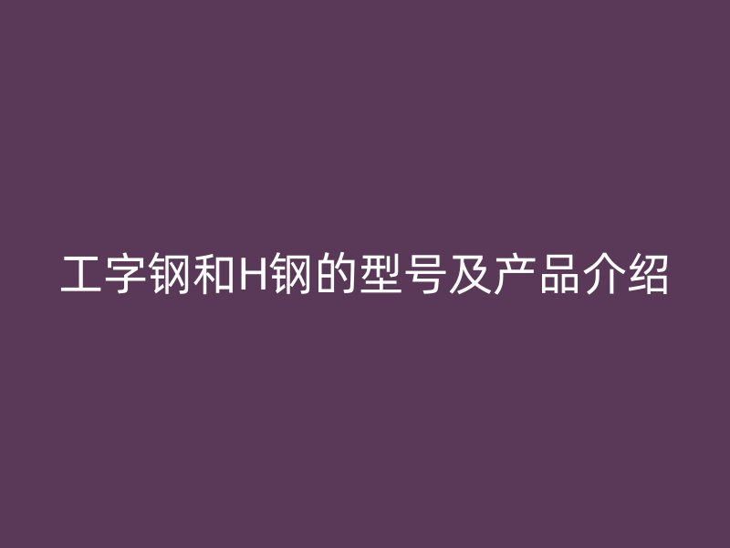 工字鋼和H鋼的型號(hào)及產(chǎn)品介紹