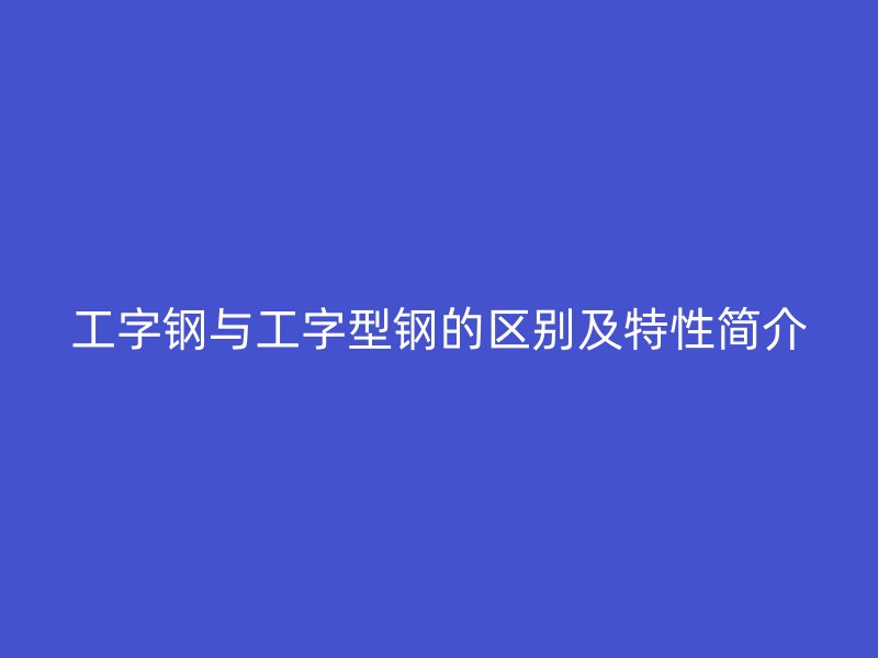 工字鋼與工字型鋼的區(qū)別及特性簡(jiǎn)介