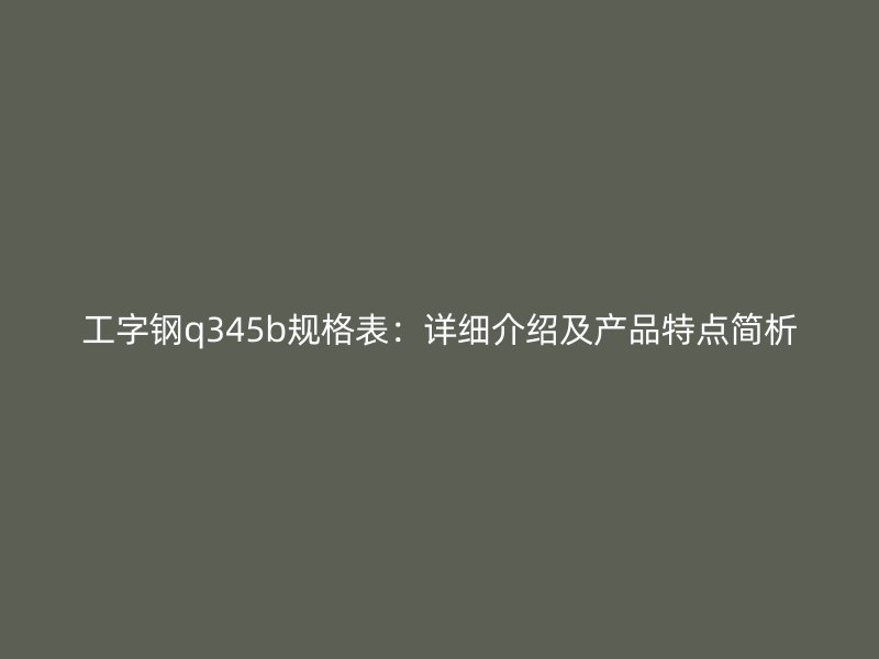 工字鋼q345b規(guī)格表：詳細(xì)介紹及產(chǎn)品特點(diǎn)簡(jiǎn)析