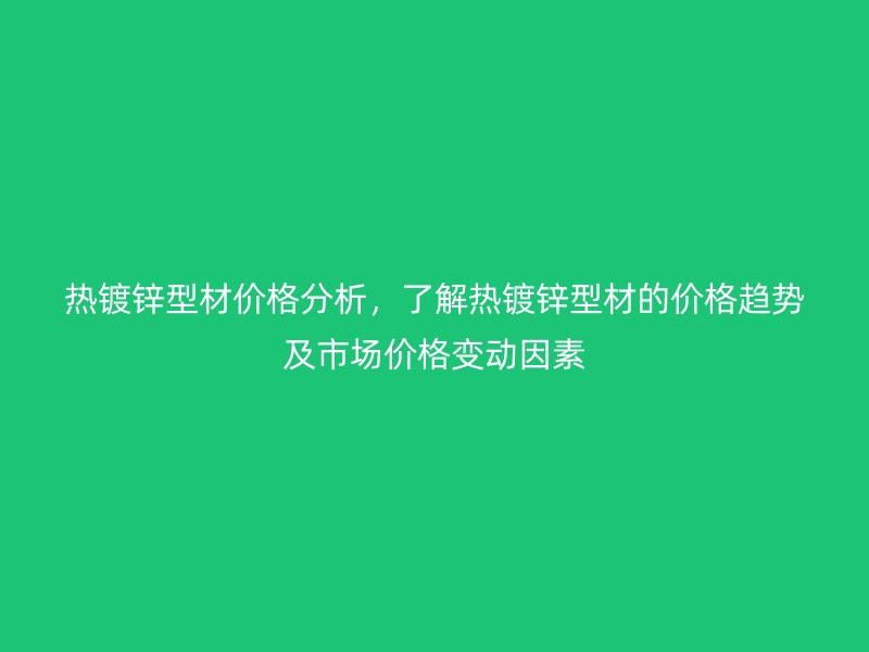 熱鍍鋅型材價格分析，了解熱鍍鋅型材的價格趨勢及市場價格變動因素