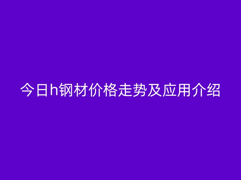 今日h鋼材價格走勢及應用介紹