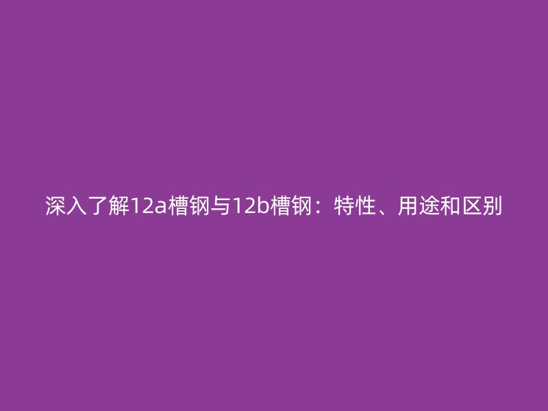 深入了解12a槽鋼與12b槽鋼：特性、用途和區(qū)別