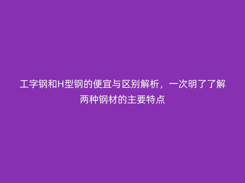 工字鋼和H型鋼的便宜與區(qū)別解析，一次明了了解兩種鋼材的主要特點