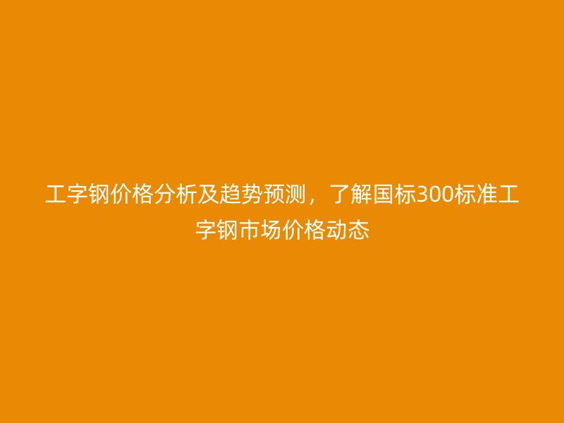 工字鋼價格分析及趨勢預測，了解國標300標準工字鋼市場價格動態(tài)