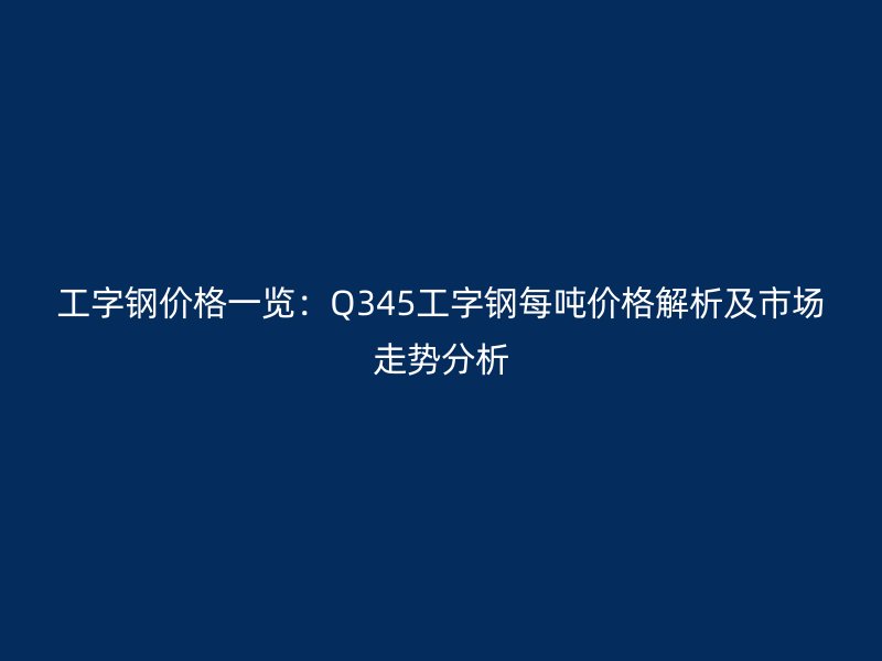 工字鋼價格一覽：Q345工字鋼每噸價格解析及市場走勢分析