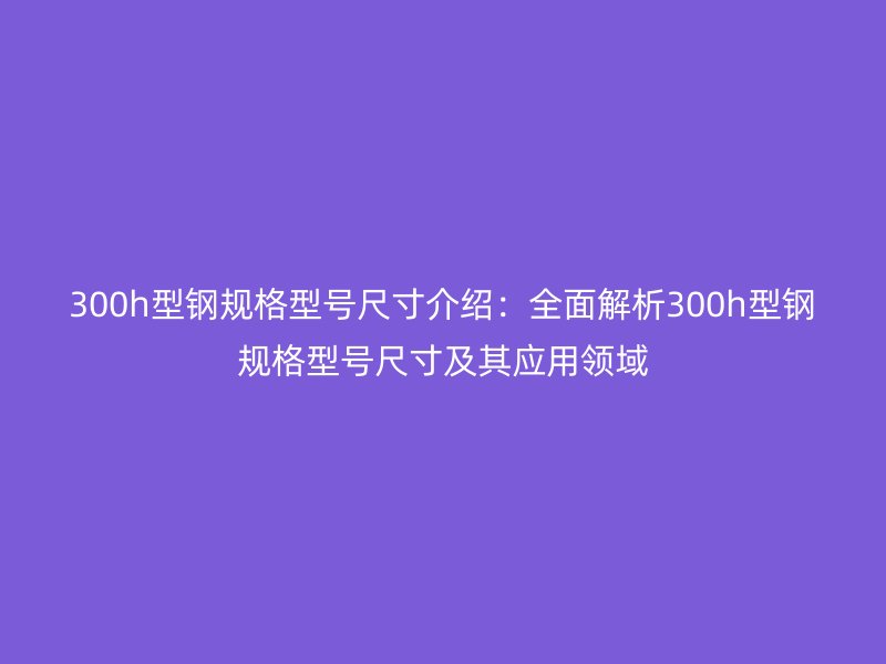 300h型鋼規(guī)格型號尺寸介紹：全面解析300h型鋼規(guī)格型號尺寸及其應(yīng)用領(lǐng)域