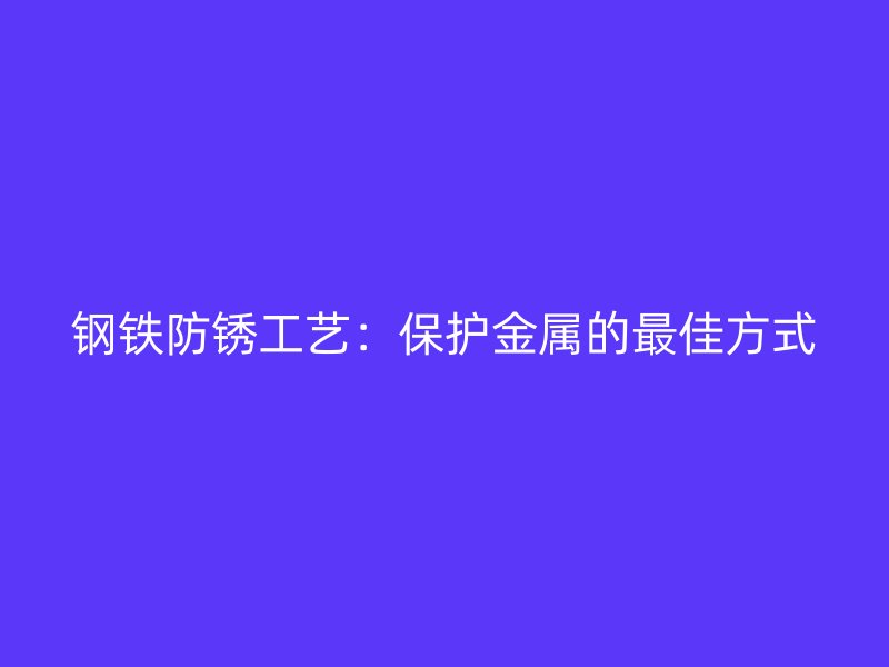 鋼鐵防銹工藝：保護金屬的最佳方式