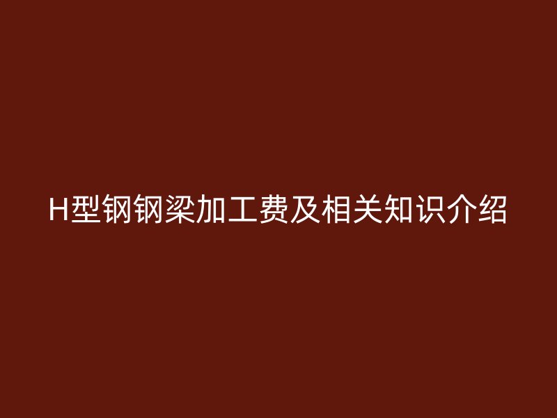 H型鋼鋼梁加工費及相關知識介紹