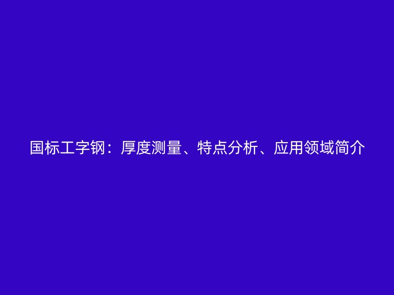 國標工字鋼：厚度測量、特點分析、應用領(lǐng)域簡介