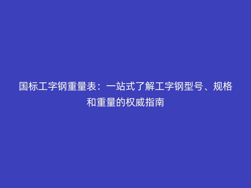 國(guó)標(biāo)工字鋼重量表：一站式了解工字鋼型號(hào)、規(guī)格和重量的權(quán)威指南