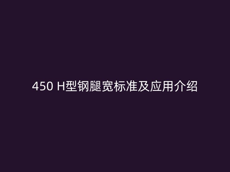 450 H型鋼腿寬標(biāo)準(zhǔn)及應(yīng)用介紹